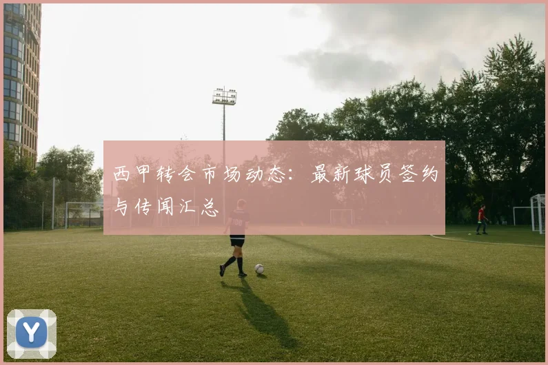 西甲转会市场动态：最新球员签约与传闻汇总