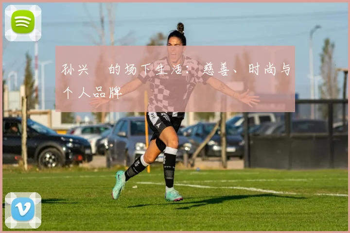 孙兴慜的场下生活：慈善、时尚与个人品牌