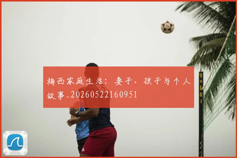 梅西家庭生活：妻子、孩子与个人故事_20260522160951