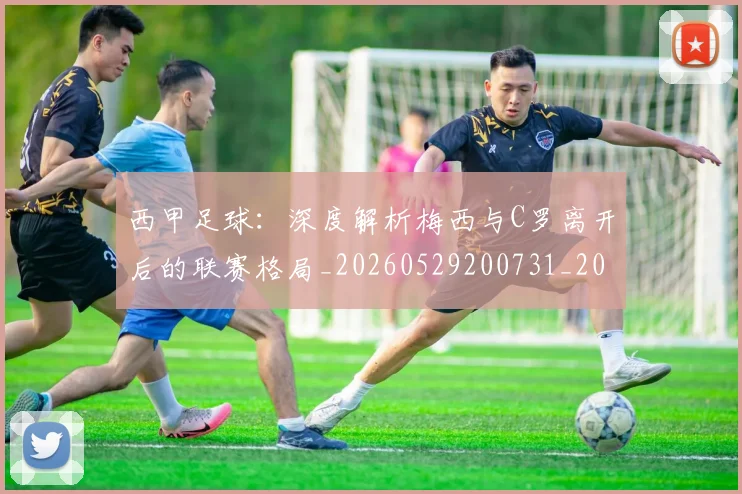 西甲足球：深度解析梅西与C罗离开后的联赛格局_20260529200731_20260703181933