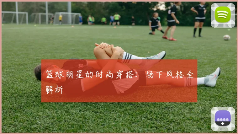 篮球明星的时尚穿搭：场下风格全解析
