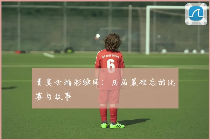 青奥会精彩瞬间：历届最难忘的比赛与故事