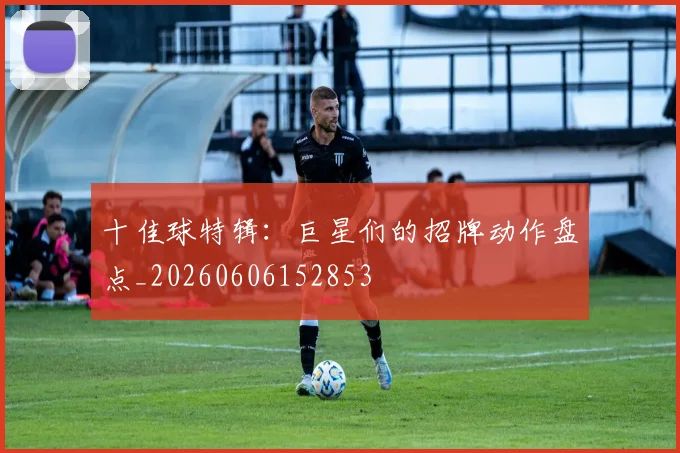 十佳球特辑：巨星们的招牌动作盘点_20260606152853