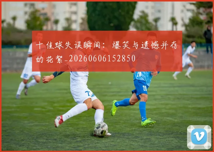 十佳球失误瞬间：爆笑与遗憾并存的花絮_20260606152850