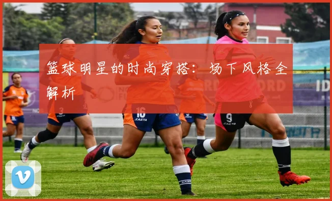 篮球明星的时尚穿搭：场下风格全解析